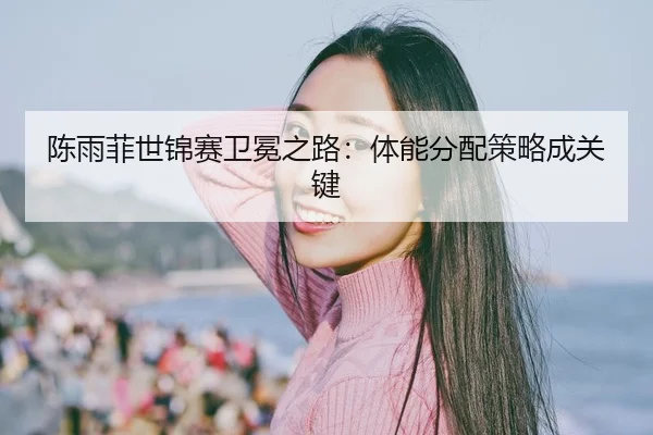 陈雨菲世锦赛卫冕之路：体能分配策略成关键
